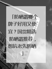 防晒霜哪个牌子好用又便宜？国货精选防晒霜推荐，想抗老先防晒