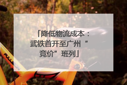降低物流成本：武铁首开至广州“竞价”班列