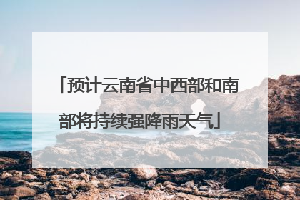 预计云南省中西部和南部将持续强降雨天气