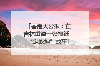 香港大公报：在吉林重温一张报纸“定乾坤”故事