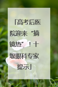高考后医院迎来“摘镜热”！十堰眼科专家提示