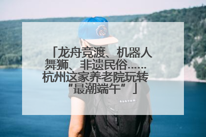 龙舟竞渡、机器人舞狮、非遗民俗……杭州这家养老院玩转“最潮端午”