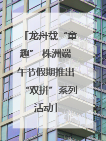 龙舟载“童趣” 株洲端午节假期推出“双拼”系列活动
