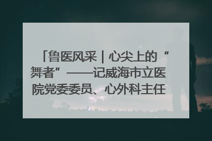 鲁医风采｜心尖上的“舞者”——记威海市立医院党委委员、心外科主任、主任医师景昊