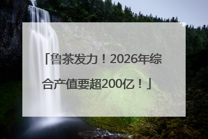 鲁茶发力！2026年综合产值要超200亿！