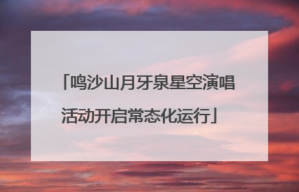 鸣沙山月牙泉星空演唱活动开启常态化运行