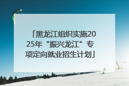黑龙江组织实施2025年“振兴龙江”专项定向就业招生计划