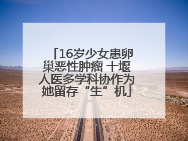 16岁少女患卵巢恶性肿瘤 十堰人医多学科协作为她留存“生”机