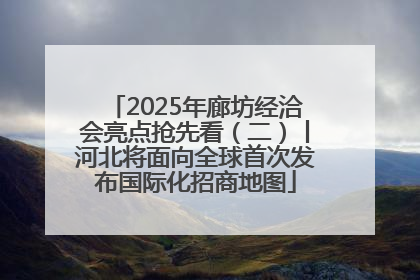 2025年廊坊经洽会亮点抢先看（二）丨河北将面向全球首次发布国际化招商地图