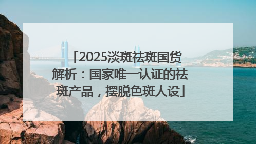 2025淡斑祛斑国货解析：国家唯一认证的祛斑产品，摆脱色斑人设