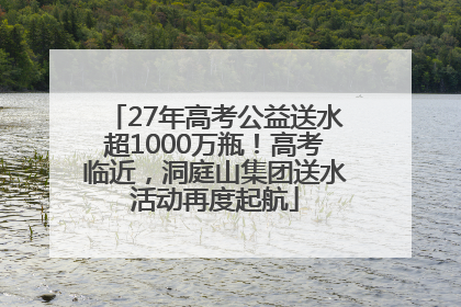 27年高考公益送水超1000万瓶！高考临近，洞庭山集团送水活动再度起航