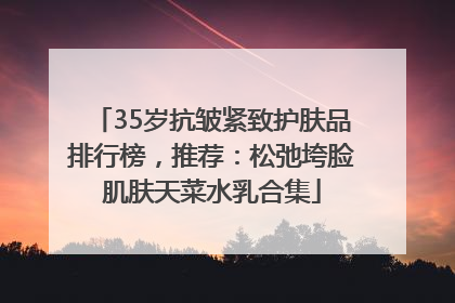 35岁抗皱紧致护肤品排行榜，推荐：松弛垮脸肌肤天菜水乳合集