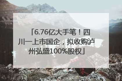 6.76亿大手笔！四川一上市国企，拟收购泸州弘盛100%股权