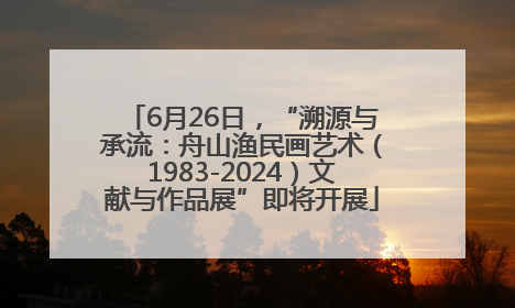 6月26日，“溯源与承流：舟山渔民画艺术（1983-2024）文献与作品展”即将开展