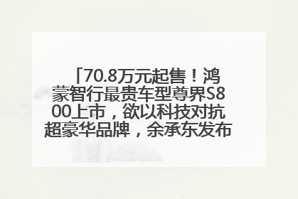 70.8万元起售！鸿蒙智行最贵车型尊界S800上市，欲以科技对抗超豪华品牌，余承东发布会未提及迈巴赫