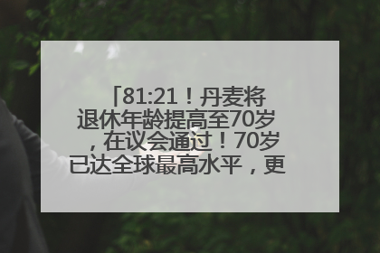 81:21！丹麦将退休年龄提高至70岁，在议会通过！70岁已达全球最高水平，更多国家或将逐步跟进